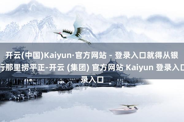 开云(中国)Kaiyun·官方网站 - 登录入口就得从银行那里捞平正-开云 (集团) 官方网站 Kaiyun 登录入口