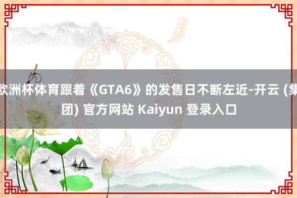 欧洲杯体育跟着《GTA6》的发售日不断左近-开云 (集团) 官方网站 Kaiyun 登录入口