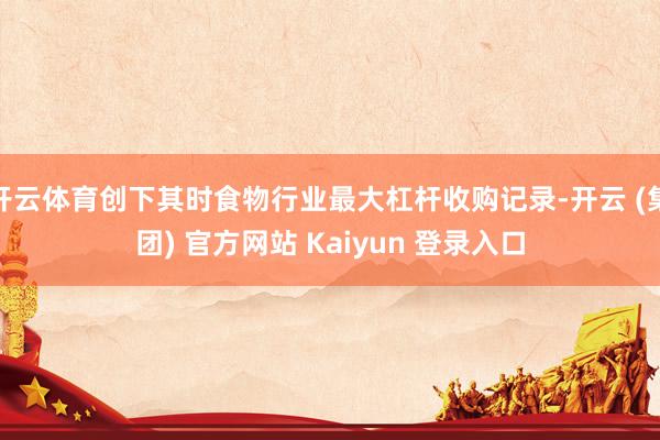 开云体育创下其时食物行业最大杠杆收购记录-开云 (集团) 官方网站 Kaiyun 登录入口