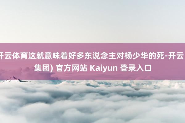 开云体育这就意味着好多东说念主对杨少华的死-开云 (集团) 官方网站 Kaiyun 登录入口
