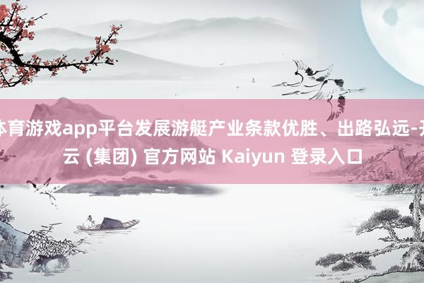 体育游戏app平台发展游艇产业条款优胜、出路弘远-开云 (集团) 官方网站 Kaiyun 登录入口