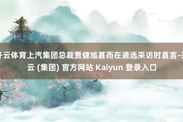 开云体育上汽集团总裁贾健旭甚而在遴选采访时直言-开云 (集团) 官方网站 Kaiyun 登录入口