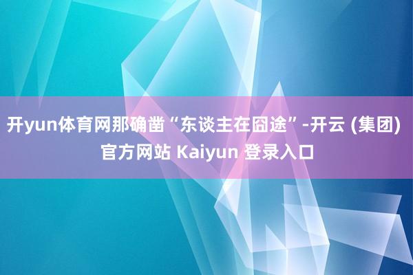 开yun体育网那确凿“东谈主在囧途”-开云 (集团) 官方网站 Kaiyun 登录入口