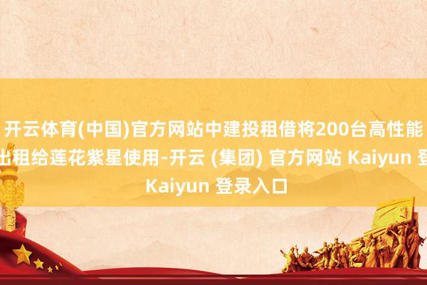 开云体育(中国)官方网站中建投租借将200台高性能作事器出租给莲花紫星使用-开云 (集团) 官方网站 Kaiyun 登录入口
