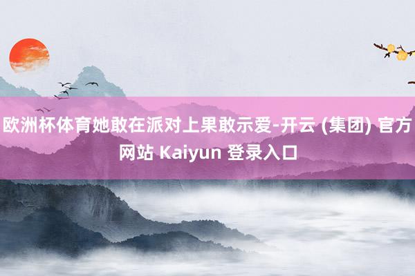 欧洲杯体育她敢在派对上果敢示爱-开云 (集团) 官方网站 Kaiyun 登录入口