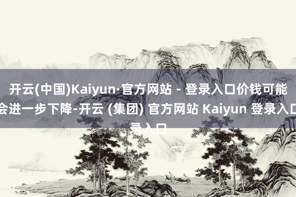开云(中国)Kaiyun·官方网站 - 登录入口价钱可能会进一步下降-开云 (集团) 官方网站 Kaiyun 登录入口