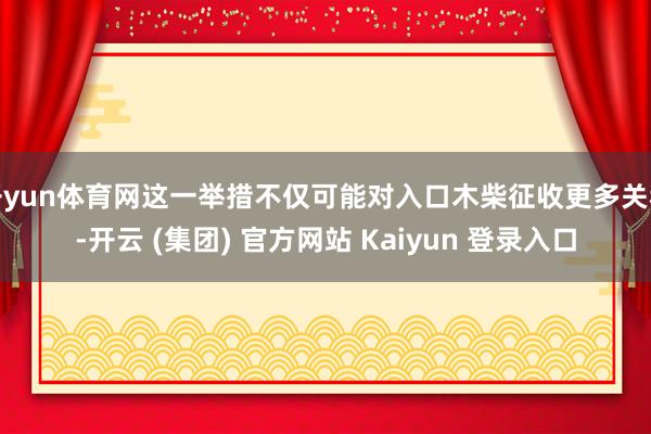 开yun体育网这一举措不仅可能对入口木柴征收更多关税-开云 (集团) 官方网站 Kaiyun 登录入口