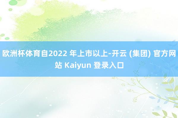 欧洲杯体育自2022 年上市以上-开云 (集团) 官方网站 Kaiyun 登录入口