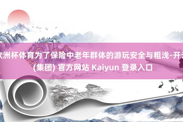欧洲杯体育　　为了保险中老年群体的游玩安全与粗浅-开云 (集团) 官方网站 Kaiyun 登录入口