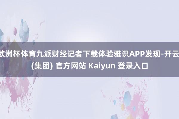 欧洲杯体育九派财经记者下载体验雅识APP发现-开云 (集团) 官方网站 Kaiyun 登录入口