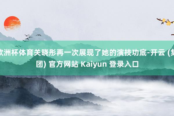 欧洲杯体育关晓彤再一次展现了她的演技功底-开云 (集团) 官方网站 Kaiyun 登录入口