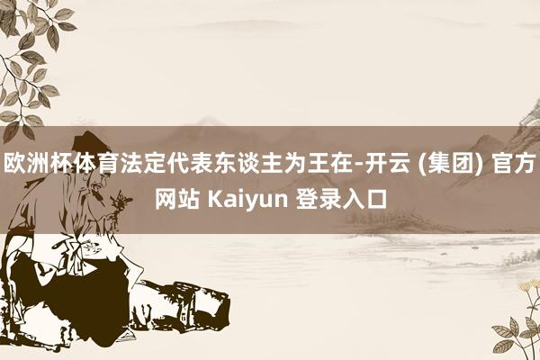 欧洲杯体育法定代表东谈主为王在-开云 (集团) 官方网站 Kaiyun 登录入口