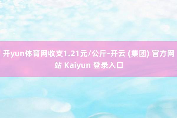 开yun体育网收支1.21元/公斤-开云 (集团) 官方网站 Kaiyun 登录入口
