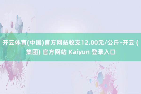 开云体育(中国)官方网站收支12.00元/公斤-开云 (集团) 官方网站 Kaiyun 登录入口