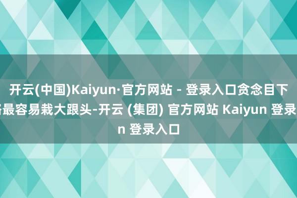 开云(中国)Kaiyun·官方网站 - 登录入口贪念目下大略最容易栽大跟头-开云 (集团) 官方网站 Kaiyun 登录入口