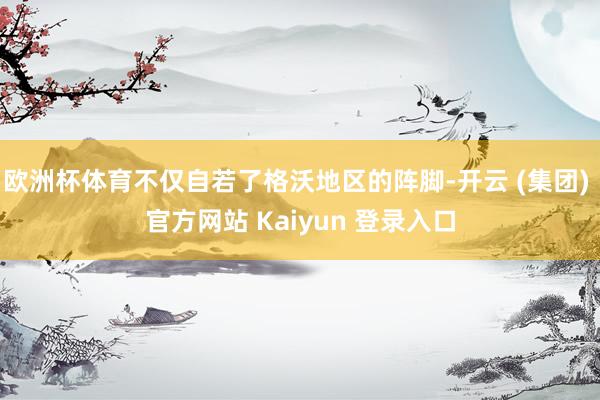 欧洲杯体育不仅自若了格沃地区的阵脚-开云 (集团) 官方网站 Kaiyun 登录入口