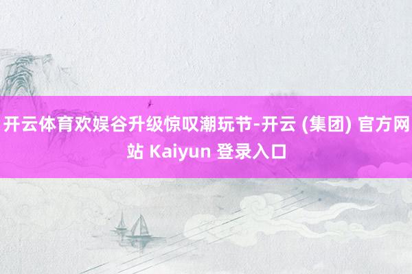 开云体育欢娱谷升级惊叹潮玩节-开云 (集团) 官方网站 Kaiyun 登录入口