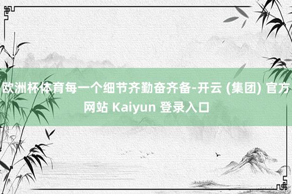 欧洲杯体育每一个细节齐勤奋齐备-开云 (集团) 官方网站 Kaiyun 登录入口