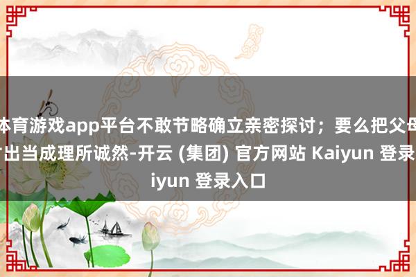 体育游戏app平台不敢节略确立亲密探讨;要么把父母的付出当成理所诚然-开云 (集团) 官方网站 Kaiyun 登录入口