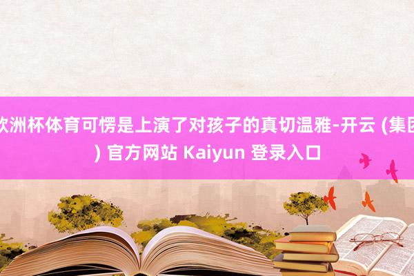 欧洲杯体育可愣是上演了对孩子的真切温雅-开云 (集团) 官方网站 Kaiyun 登录入口
