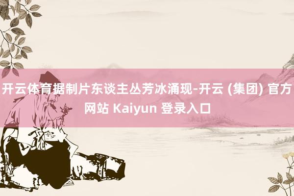 开云体育据制片东谈主丛芳冰涌现-开云 (集团) 官方网站 Kaiyun 登录入口