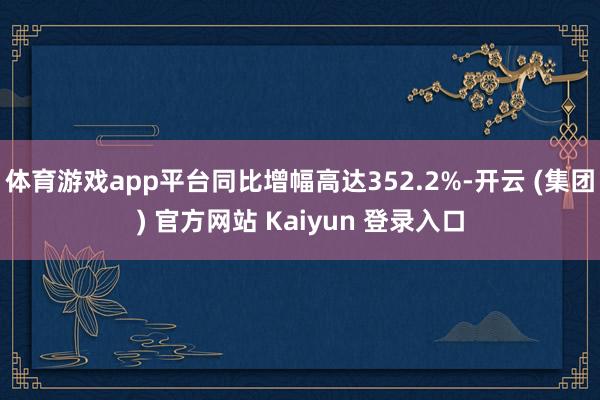 体育游戏app平台同比增幅高达352.2%-开云 (集团) 官方网站 Kaiyun 登录入口