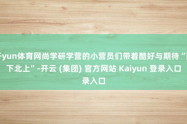 开yun体育网尚学研学营的小营员们带着酷好与期待“南下北上”-开云 (集团) 官方网站 Kaiyun 登录入口