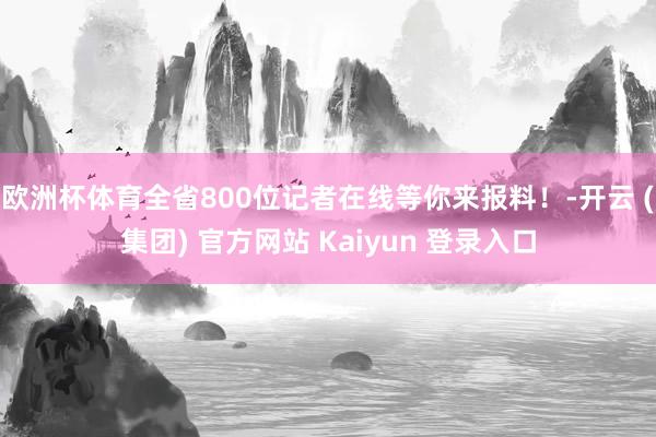 欧洲杯体育全省800位记者在线等你来报料！-开云 (集团) 官方网站 Kaiyun 登录入口