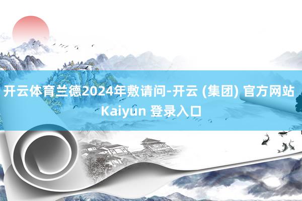 开云体育兰德2024年敷请问-开云 (集团) 官方网站 Kaiyun 登录入口