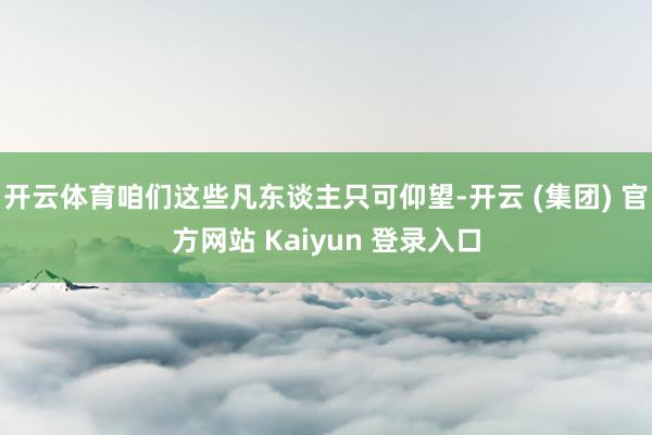 开云体育咱们这些凡东谈主只可仰望-开云 (集团) 官方网站 Kaiyun 登录入口