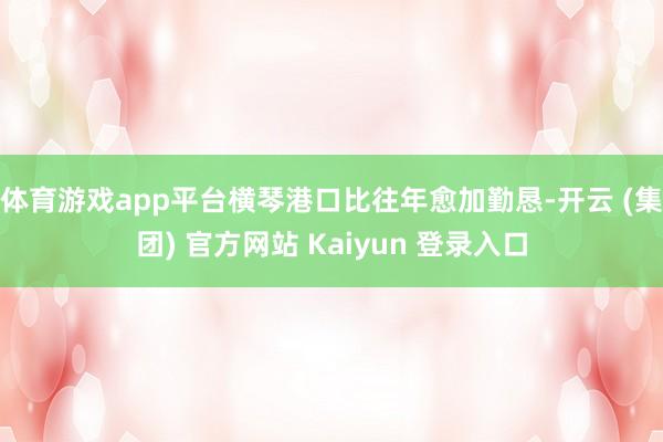 体育游戏app平台横琴港口比往年愈加勤恳-开云 (集团) 官方网站 Kaiyun 登录入口