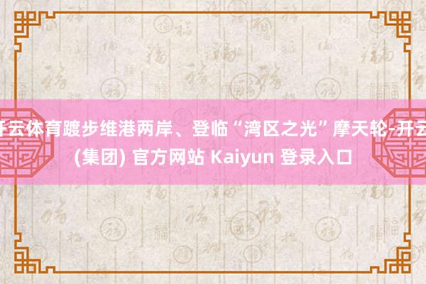 开云体育踱步维港两岸、登临“湾区之光”摩天轮-开云 (集团) 官方网站 Kaiyun 登录入口