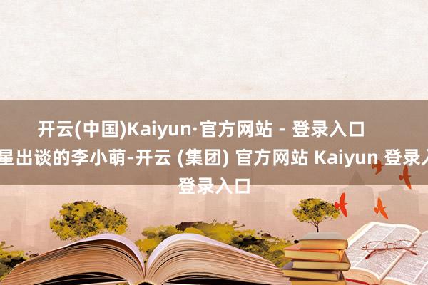 开云(中国)Kaiyun·官方网站 - 登录入口       童星出谈的李小萌-开云 (集团) 官方网站 Kaiyun 登录入口