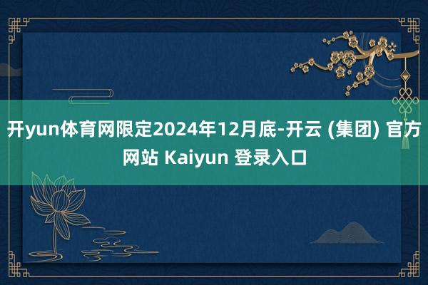 开yun体育网限定2024年12月底-开云 (集团) 官方网站 Kaiyun 登录入口