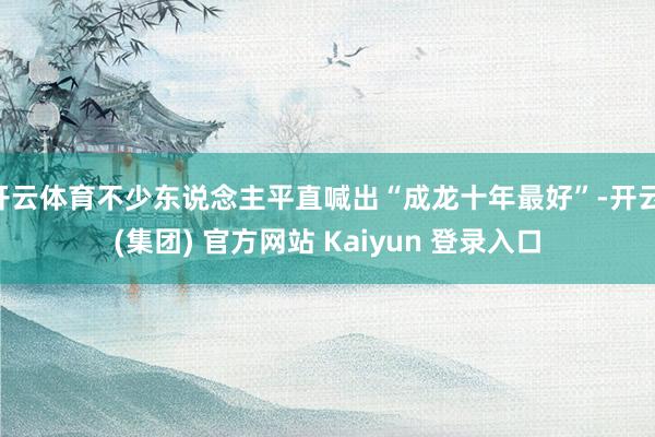 开云体育不少东说念主平直喊出“成龙十年最好”-开云 (集团) 官方网站 Kaiyun 登录入口