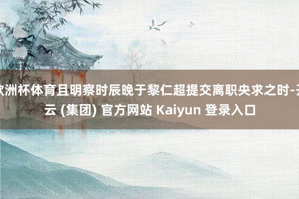 欧洲杯体育且明察时辰晚于黎仁超提交离职央求之时-开云 (集团) 官方网站 Kaiyun 登录入口