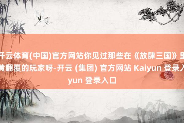 开云体育(中国)官方网站你见过那些在《放肆三国》里苍黄翻覆的玩家呀-开云 (集团) 官方网站 Kaiyun 登录入口