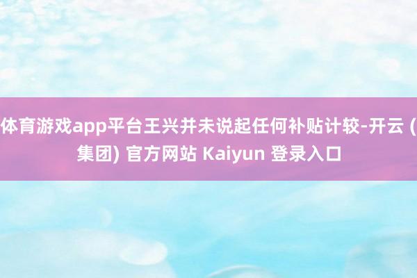 体育游戏app平台王兴并未说起任何补贴计较-开云 (集团) 官方网站 Kaiyun 登录入口