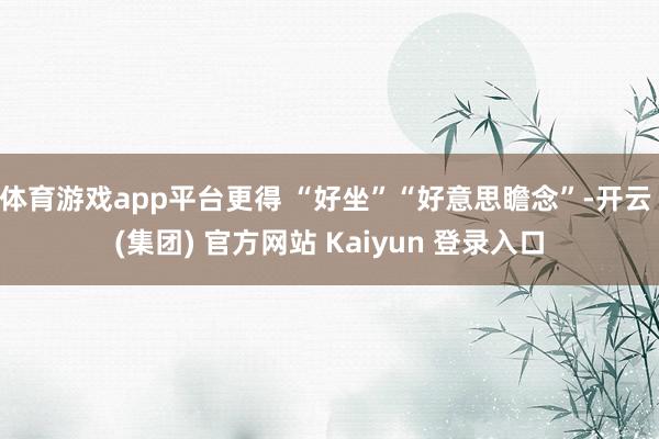 体育游戏app平台更得 “好坐”“好意思瞻念”-开云 (集团) 官方网站 Kaiyun 登录入口