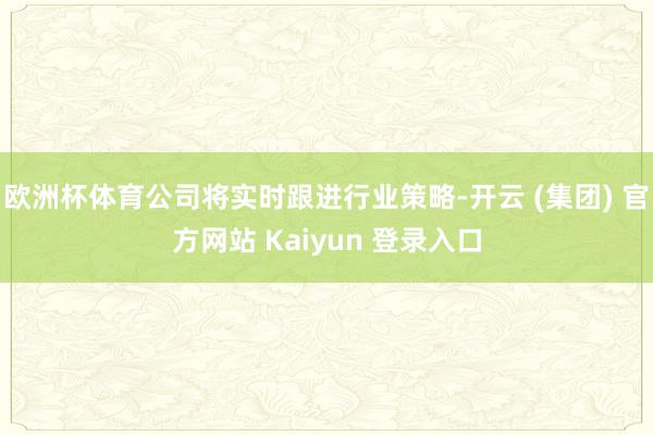 欧洲杯体育公司将实时跟进行业策略-开云 (集团) 官方网站 Kaiyun 登录入口