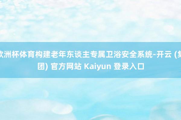 欧洲杯体育构建老年东谈主专属卫浴安全系统-开云 (集团) 官方网站 Kaiyun 登录入口