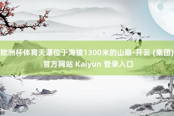 欧洲杯体育天瀑位于海拔1300米的山巅-开云 (集团) 官方网站 Kaiyun 登录入口