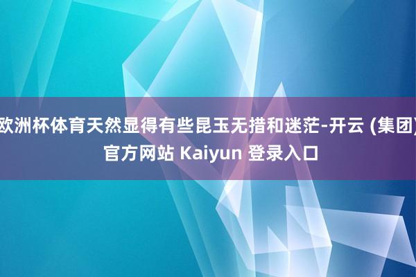欧洲杯体育天然显得有些昆玉无措和迷茫-开云 (集团) 官方网站 Kaiyun 登录入口