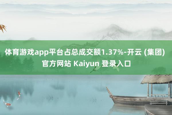 体育游戏app平台占总成交额1.37%-开云 (集团) 官方网站 Kaiyun 登录入口