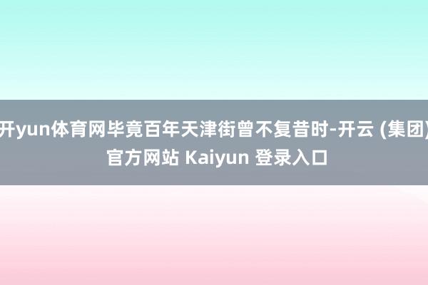 开yun体育网毕竟百年天津街曾不复昔时-开云 (集团) 官方网站 Kaiyun 登录入口