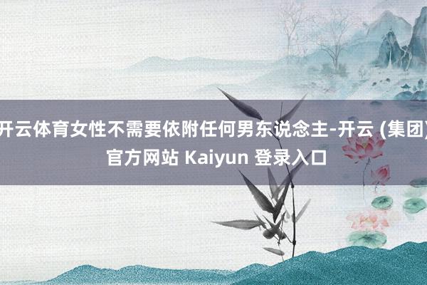 开云体育女性不需要依附任何男东说念主-开云 (集团) 官方网站 Kaiyun 登录入口