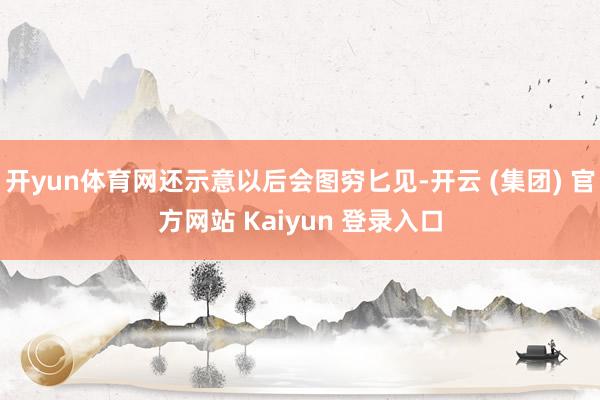 开yun体育网还示意以后会图穷匕见-开云 (集团) 官方网站 Kaiyun 登录入口