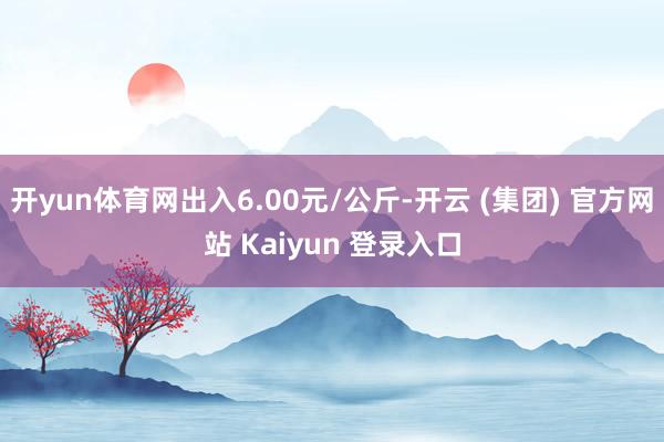 开yun体育网出入6.00元/公斤-开云 (集团) 官方网站 Kaiyun 登录入口