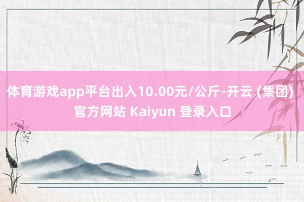 体育游戏app平台出入10.00元/公斤-开云 (集团) 官方网站 Kaiyun 登录入口