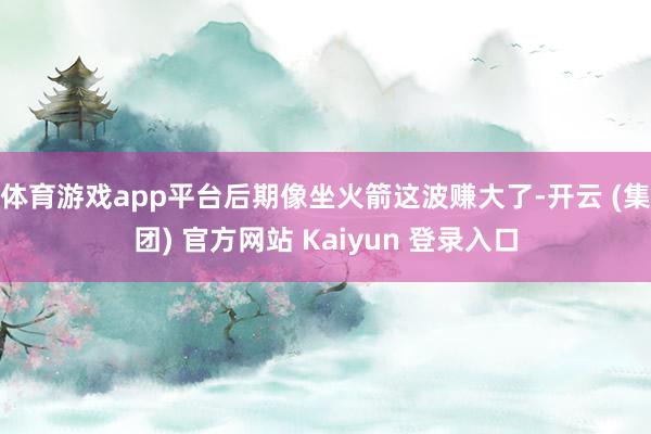 体育游戏app平台后期像坐火箭这波赚大了-开云 (集团) 官方网站 Kaiyun 登录入口
